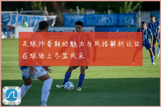 足球帅哥鞋的魅力与风格解析让你在球场上尽显风采