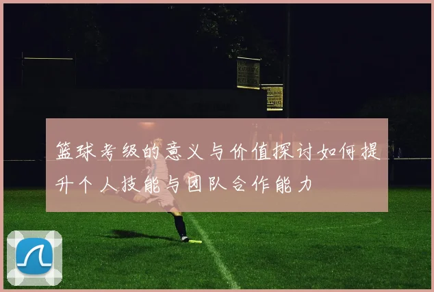 篮球考级的意义与价值探讨如何提升个人技能与团队合作能力