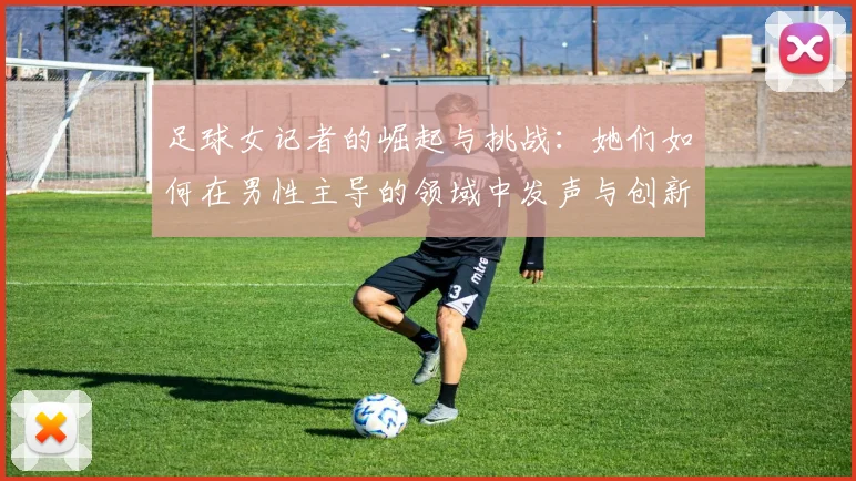足球女记者的崛起与挑战：她们如何在男性主导的领域中发声与创新