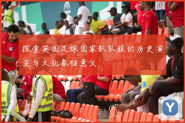 探索英国足球国家队队服的历史演变与文化象征意义