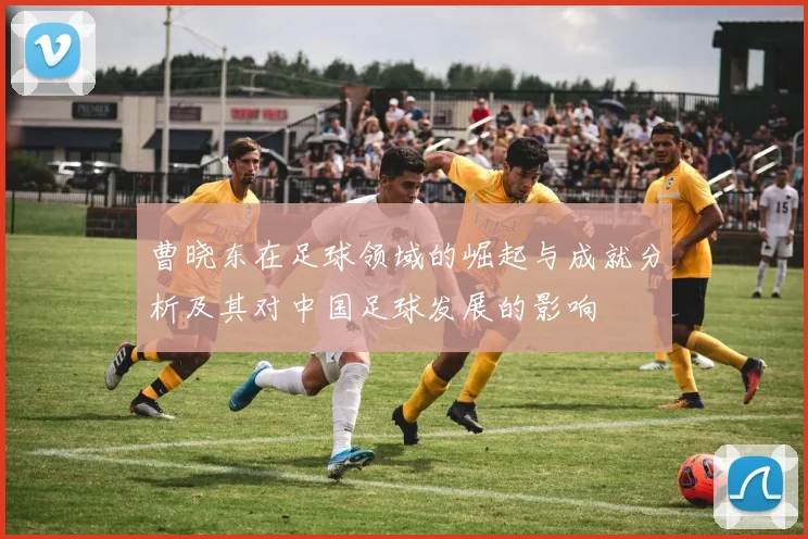 曹晓东在足球领域的崛起与成就分析及其对中国足球发展的影响