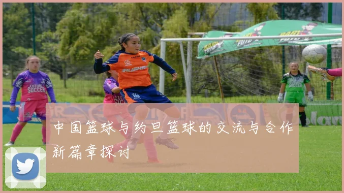 中国篮球与约旦篮球的交流与合作新篇章探讨