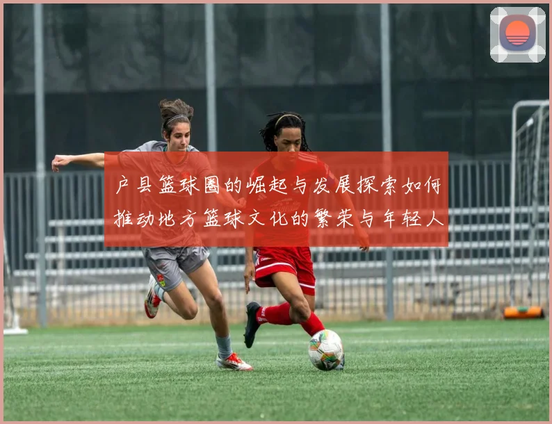 户县篮球圈的崛起与发展探索如何推动地方篮球文化的繁荣与年轻人参与热情