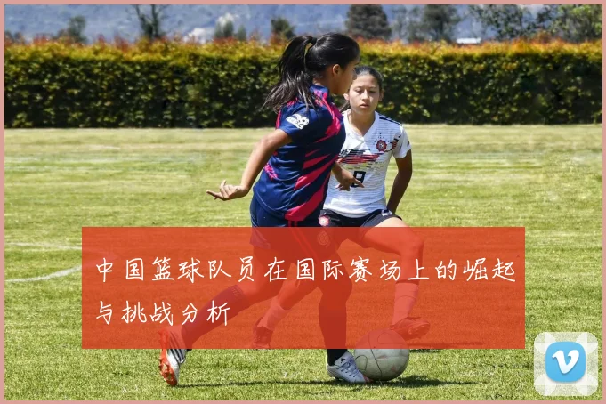 中国篮球队员在国际赛场上的崛起与挑战分析