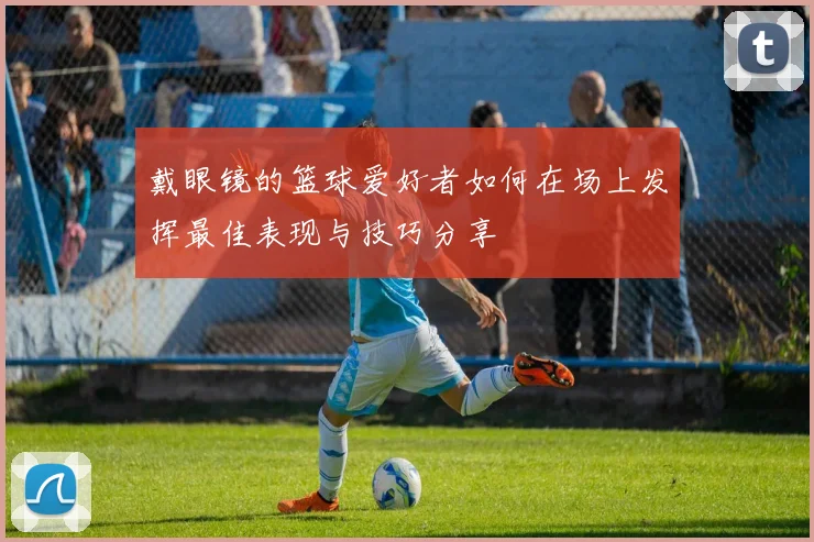戴眼镜的篮球爱好者如何在场上发挥最佳表现与技巧分享