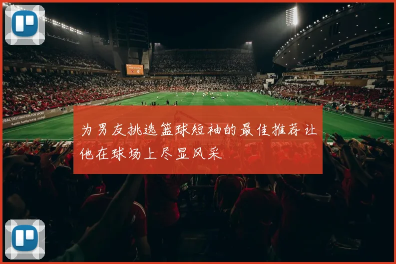 为男友挑选篮球短袖的最佳推荐让他在球场上尽显风采