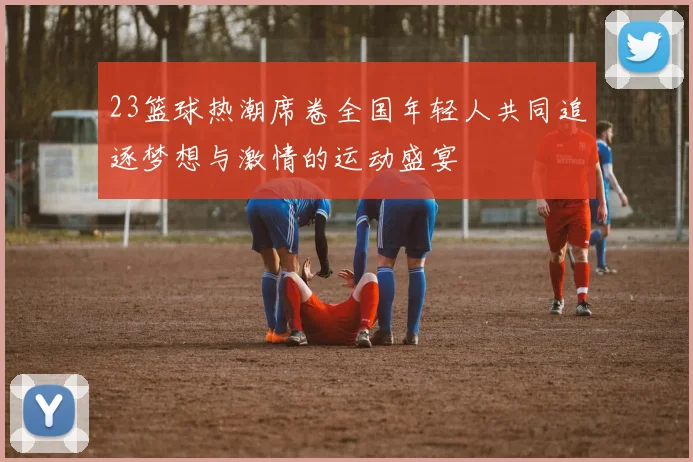 23篮球热潮席卷全国年轻人共同追逐梦想与激情的运动盛宴