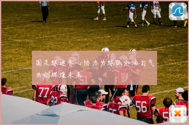 国足球迷齐心协力为球队加油打气共创辉煌未来